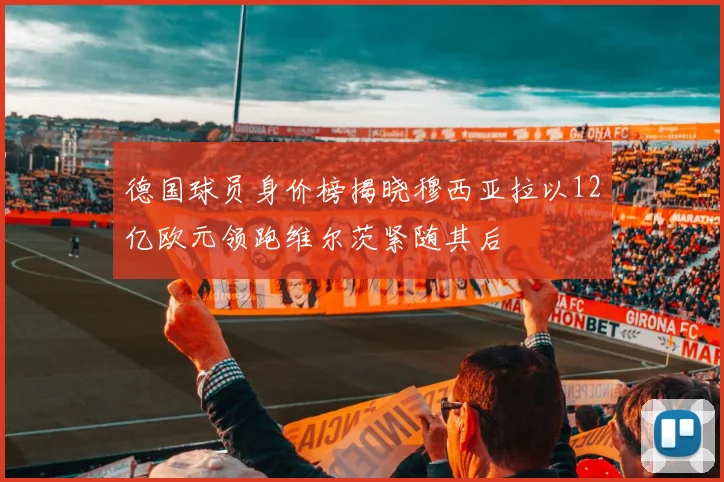 德国球员身价榜揭晓穆西亚拉以12亿欧元领跑维尔茨紧随其后
