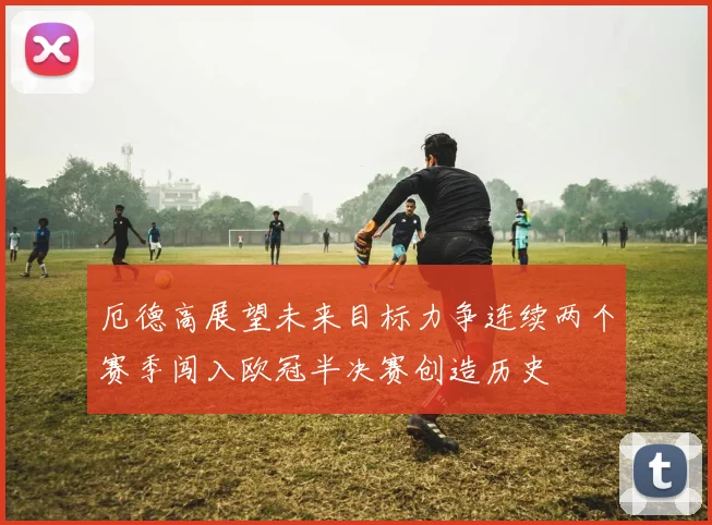 厄德高展望未来目标力争连续两个赛季闯入欧冠半决赛创造历史