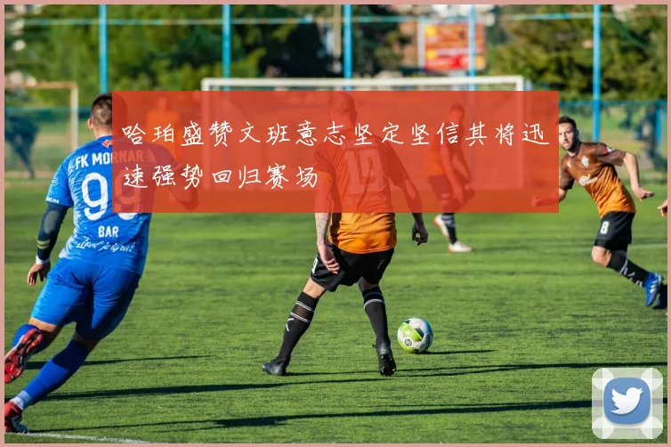 哈珀盛赞文班意志坚定坚信其将迅速强势回归赛场