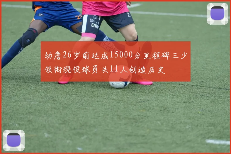 幼詹26岁前达成15000分里程碑三少领衔现役球员共11人创造历史