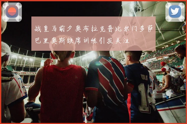 战皇马前夕奥布拉克普比尔门多萨巴里奥斯缺席训练引发关注
