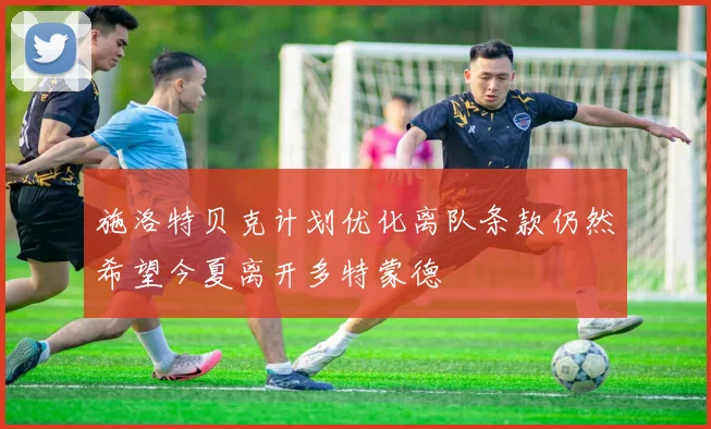 施洛特贝克计划优化离队条款仍然希望今夏离开多特蒙德