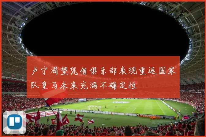 卢宁渴望凭借俱乐部表现重返国家队皇马未来充满不确定性
