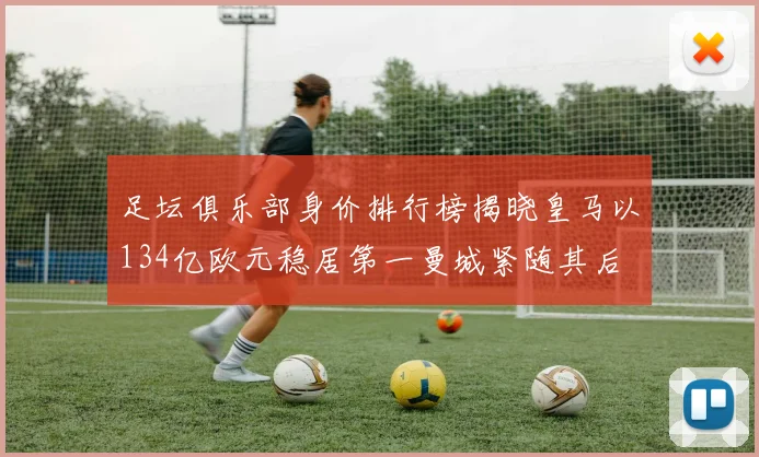 足坛俱乐部身价排行榜揭晓皇马以134亿欧元稳居第一曼城紧随其后