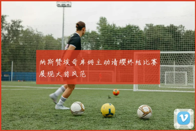 纳斯赞埃奇库姆主动请缨终结比赛展现大将风范