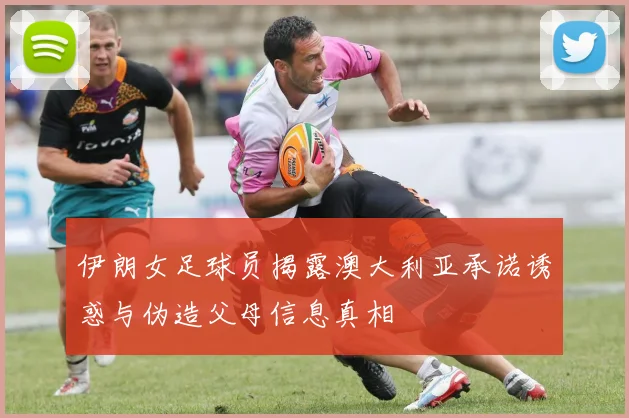 伊朗女足球员揭露澳大利亚承诺诱惑与伪造父母信息真相