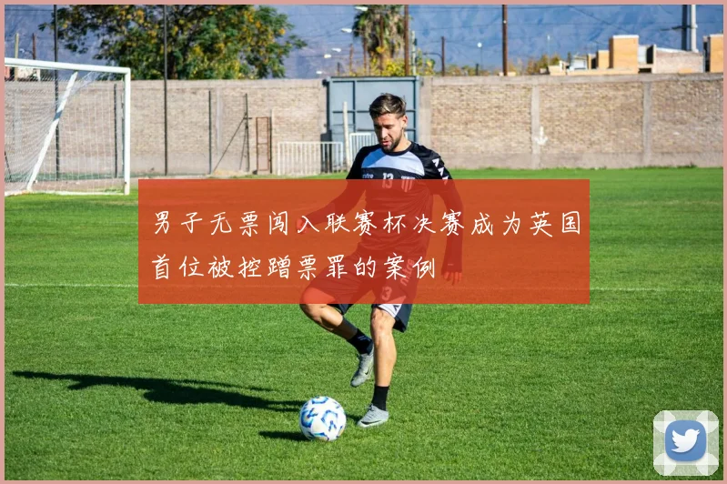 男子无票闯入联赛杯决赛成为英国首位被控蹭票罪的案例