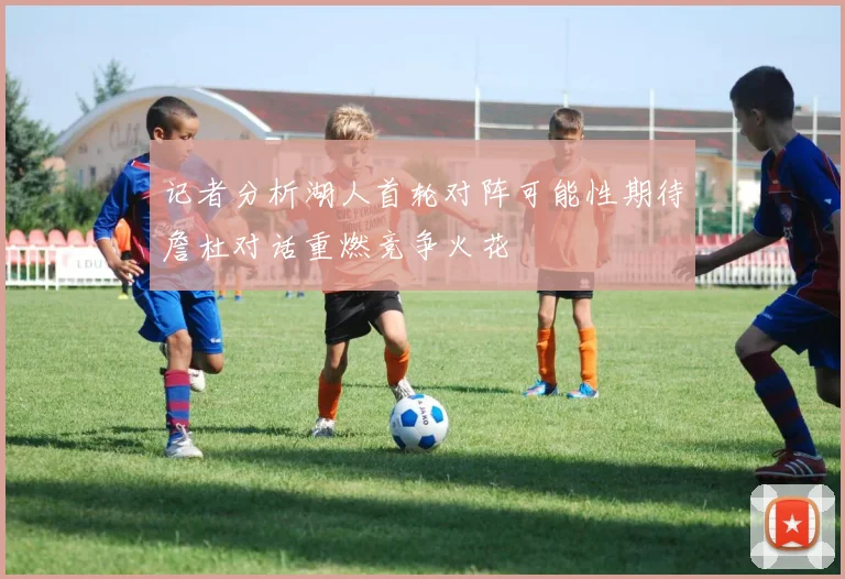 记者分析湖人首轮对阵可能性期待詹杜对话重燃竞争火花